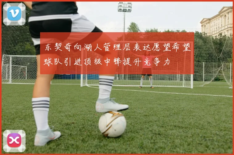 东契奇向湖人管理层表达愿望希望球队引进顶级中锋提升竞争力