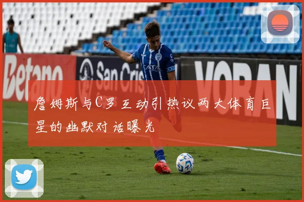 詹姆斯与C罗互动引热议两大体育巨星的幽默对话曝光