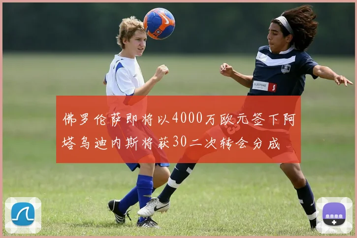 佛罗伦萨即将以4000万欧元签下阿塔乌迪内斯将获30二次转会分成