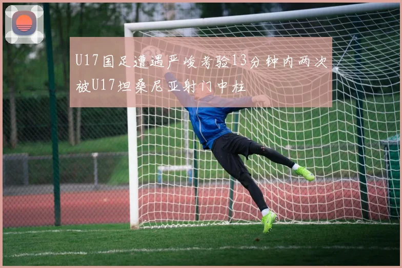 U17国足遭遇严峻考验13分钟内两次被U17坦桑尼亚射门中柱