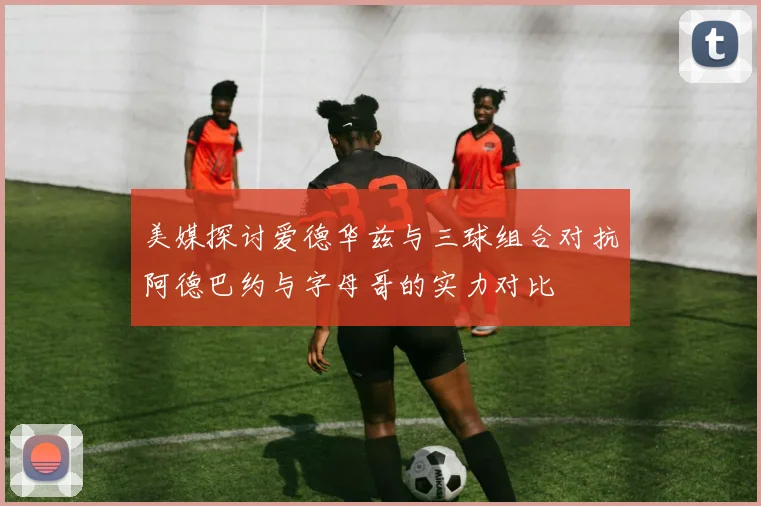 美媒探讨爱德华兹与三球组合对抗阿德巴约与字母哥的实力对比