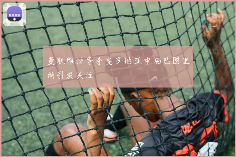 曼联维拉争夺克罗地亚中场巴图里纳引发关注