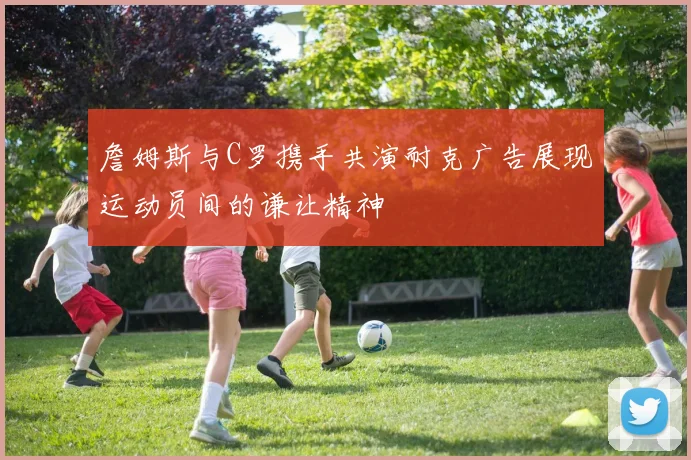 詹姆斯与C罗携手共演耐克广告展现运动员间的谦让精神